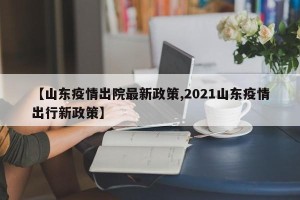【山东疫情出院最新政策,2021山东疫情出行新政策】