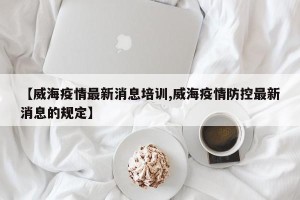 【威海疫情最新消息培训,威海疫情防控最新消息的规定】