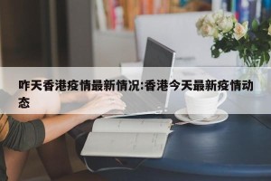 咋天香港疫情最新情况:香港今天最新疫情动态