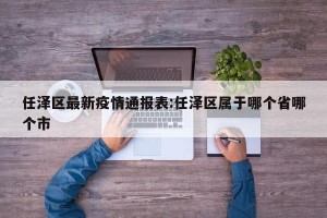 任泽区最新疫情通报表:任泽区属于哪个省哪个市