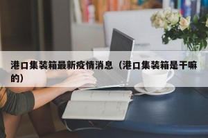 港口集装箱最新疫情消息（港口集装箱是干嘛的）