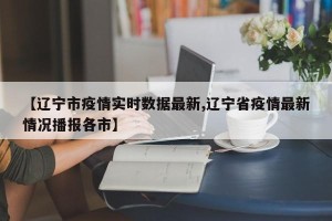 【辽宁市疫情实时数据最新,辽宁省疫情最新情况播报各市】