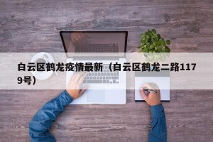 白云区鹤龙疫情最新（白云区鹤龙二路1179号）