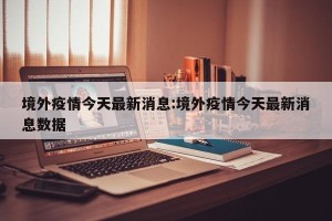 境外疫情今天最新消息:境外疫情今天最新消息数据