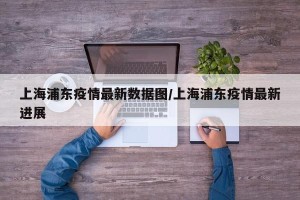 上海浦东疫情最新数据图/上海浦东疫情最新进展