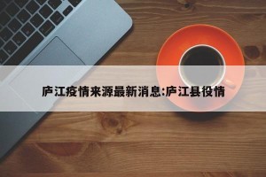 庐江疫情来源最新消息:庐江县役情