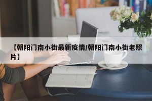 【朝阳门南小街最新疫情/朝阳门南小街老照片】