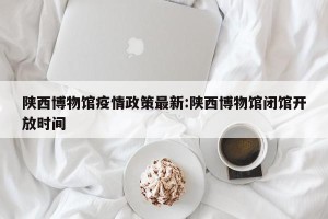 陕西博物馆疫情政策最新:陕西博物馆闭馆开放时间