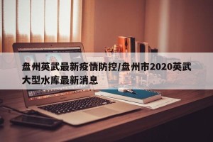盘州英武最新疫情防控/盘州市2020英武大型水库最新消息