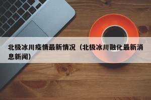 北极冰川疫情最新情况（北极冰川融化最新消息新闻）