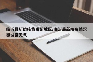 临沂最新防疫情况郯城区/临沂最新防疫情况郯城区天气