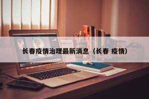 长春疫情治理最新消息（长春 疫情）