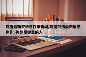 河南最新疫情焦作市新闻/河南疫情最新消息焦作5例都是哪里的人