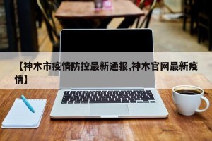 【神木市疫情防控最新通报,神木官网最新疫情】
