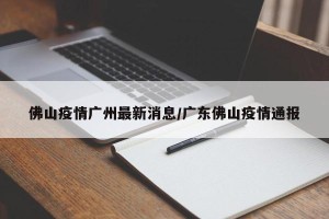佛山疫情广州最新消息/广东佛山疫情通报
