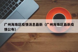 广州海珠区疫情消息最新（广州海珠区最新疫情公布）
