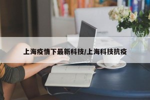 上海疫情下最新科技/上海科技抗疫