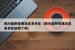 四川最新疫情消息青羊区（四川最新疫情消息青羊区封城了吗）