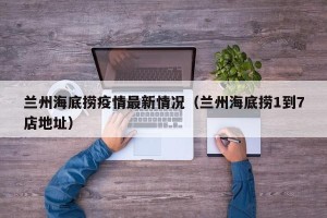 兰州海底捞疫情最新情况（兰州海底捞1到7店地址）