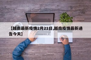 【越南最新疫情2月21日,越南疫情最新通告今天】