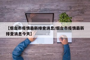 【烟台市疫情最新排查消息/烟台市疫情最新排查消息今天】
