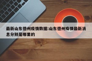 最新山东德州疫情数据:山东德州疫情最新消息分别是哪里的