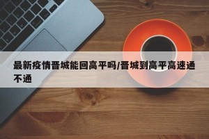 最新疫情晋城能回高平吗/晋城到高平高速通不通