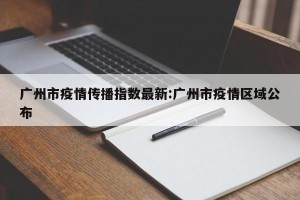 广州市疫情传播指数最新:广州市疫情区域公布