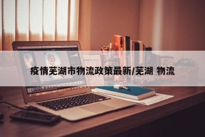 疫情芜湖市物流政策最新/芜湖 物流