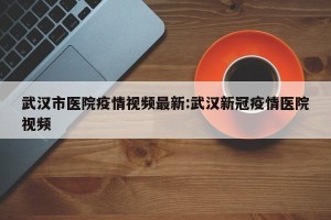 武汉市医院疫情视频最新:武汉新冠疫情医院视频