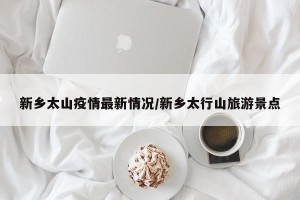 新乡太山疫情最新情况/新乡太行山旅游景点
