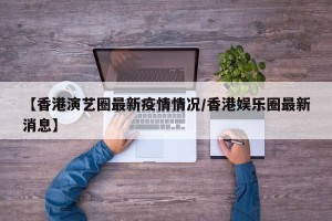 【香港演艺圈最新疫情情况/香港娱乐圈最新消息】