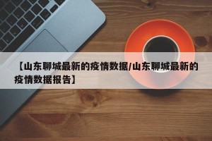 【山东聊城最新的疫情数据/山东聊城最新的疫情数据报告】