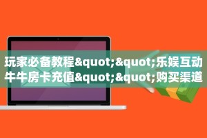 玩家必备教程""乐娱互动牛牛房卡充值""购买渠道"分享房卡给大家
