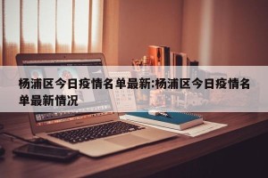 杨浦区今日疫情名单最新:杨浦区今日疫情名单最新情况