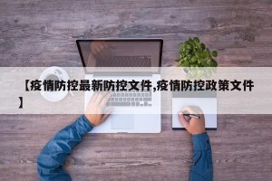 【疫情防控最新防控文件,疫情防控政策文件】