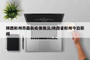 陕西彬州市最新疫情情况/陕西省彬州今日新闻