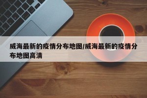 威海最新的疫情分布地图/威海最新的疫情分布地图高清