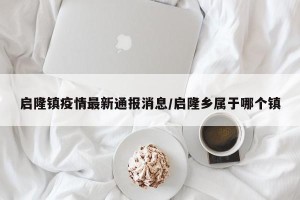 启隆镇疫情最新通报消息/启隆乡属于哪个镇