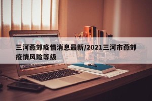 三河燕郊疫情消息最新/2021三河市燕郊疫情风险等级