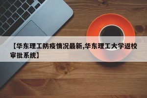 【华东理工防疫情况最新,华东理工大学返校审批系统】