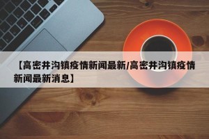 【高密井沟镇疫情新闻最新/高密井沟镇疫情新闻最新消息】