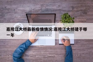 嘉陵江大桥最新疫情情况:嘉陵江大桥建于哪一年