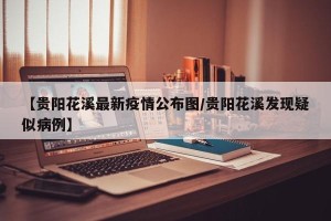【贵阳花溪最新疫情公布图/贵阳花溪发现疑似病例】