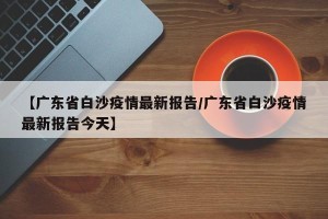 【广东省白沙疫情最新报告/广东省白沙疫情最新报告今天】