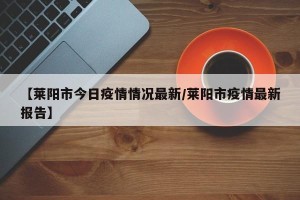 【莱阳市今日疫情情况最新/莱阳市疫情最新报告】