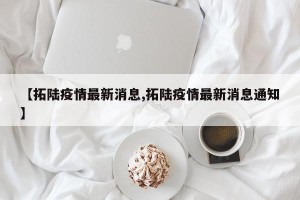 【拓陆疫情最新消息,拓陆疫情最新消息通知】