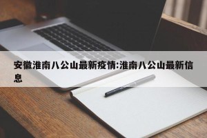 安徽淮南八公山最新疫情:淮南八公山最新信息