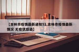 【吉林市疫情最新通知51,吉林市疫情最新情况 无症状感染】