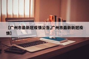 【广州市最新冠疫情公告,广州市最新新冠疫情】
